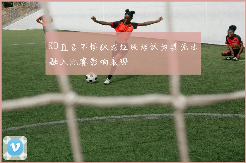 KD直言不惧狄龙垃圾话认为其无法融入比赛影响表现