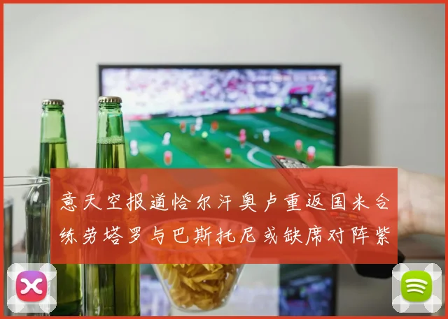 意天空报道恰尔汗奥卢重返国米合练劳塔罗与巴斯托尼或缺席对阵紫百合