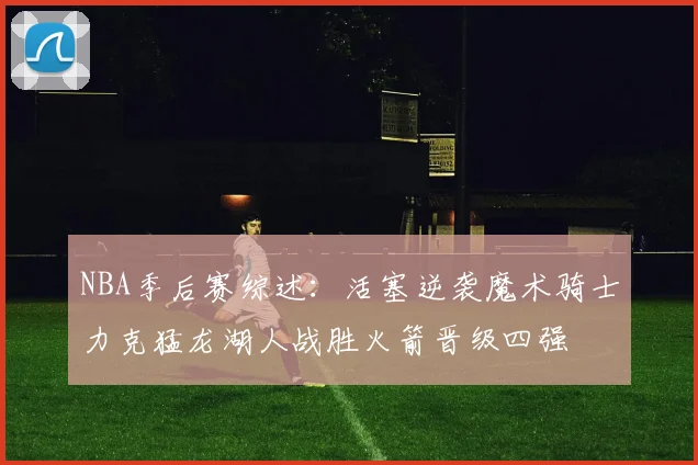 NBA季后赛综述：活塞逆袭魔术骑士力克猛龙湖人战胜火箭晋级四强